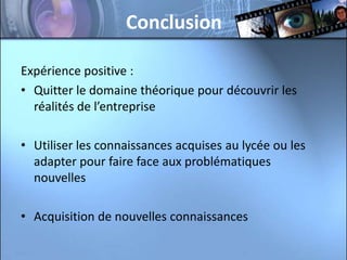 Conclusion

Expérience positive :
• Quitter le domaine théorique pour découvrir les
  réalités de l’entreprise

• Utiliser les connaissances acquises au lycée ou les
  adapter pour faire face aux problématiques
  nouvelles

• Acquisition de nouvelles connaissances
 