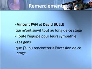 Remerciements


- Vincent PAN et David BULLE
 qui m’ont suivit tout au long de ce stage
- Toute l’équipe pour leurs sympathie
- Les gens
 que j’ai pu rencontrer à l’occasion de ce
  stage.
 