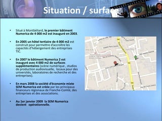 Situation / surface
•   Situé à Montbéliard, le premier bâtiment
    Numerica de 4 000 m2 est inauguré en 2003.

•   En 2005 un hôtel tertiaire de 4 000 m2 est
    construit pour permettre d’accroître les
    capacités d’hébergement des entreprises
    TIC.

•   En 2007 le bâtiment Numerica 2 est
    inauguré avec 4 000 m2 de surfaces
    supplémentaires (scène numérique , studios
    de production audiovisuelle, locaux pour des
    universités, laboratoires de recherche et des
    entreprises).

•   En mars 2008 la société d’économie mixte
    SEM Numerica est créée par les principaux
    financeurs régionaux de Franche-Comté, des
    entreprises et des associations.

•   Au 1er janvier 2009 la SEM Numerica
    devient opérationnelle.
 