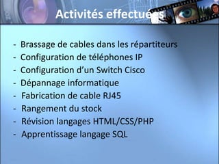 Activités effectuées

-   Brassage de cables dans les répartiteurs
-   Configuration de téléphones IP
-   Configuration d’un Switch Cisco
-   Dépannage informatique
-   Fabrication de cable RJ45
-   Rangement du stock
-   Révision langages HTML/CSS/PHP
-   Apprentissage langage SQL
 