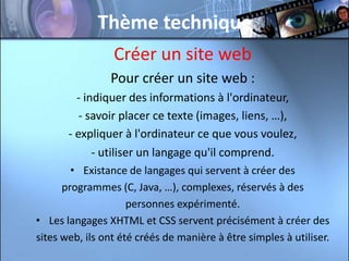 Thème technique
                 Créer un site web
                Pour créer un site web :
         - indiquer des informations à l'ordinateur,
          - savoir placer ce texte (images, liens, …),
       - expliquer à l'ordinateur ce que vous voulez,
             - utiliser un langage qu'il comprend.
        • Existance de langages qui servent à créer des
      programmes (C, Java, …), complexes, réservés à des
                     personnes expérimenté.
• Les langages XHTML et CSS servent précisément à créer des
sites web, ils ont été créés de manière à être simples à utiliser.
 
