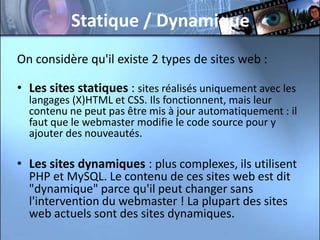 Statique / Dynamique
On considère qu'il existe 2 types de sites web :

• Les sites statiques : sites réalisés uniquement avec les
  langages (X)HTML et CSS. Ils fonctionnent, mais leur
  contenu ne peut pas être mis à jour automatiquement : il
  faut que le webmaster modifie le code source pour y
  ajouter des nouveautés.

• Les sites dynamiques : plus complexes, ils utilisent
  PHP et MySQL. Le contenu de ces sites web est dit
  "dynamique" parce qu'il peut changer sans
  l'intervention du webmaster ! La plupart des sites
  web actuels sont des sites dynamiques.
 