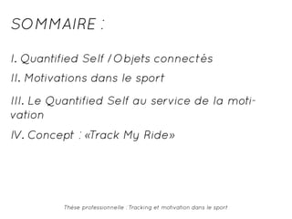 SOMMAIRE : 
I. Quantified Self /Objets connectés 
II. Motivations dans le sport 
III. Le Quantified Self au service de la moti-vation 
IV. Concept : «Track My Ride» 
Thèse professionnelle : Tracking et motivation dans le sport 
 