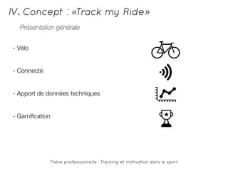 IV. Concept : «Track my Ride» 
Présentation générale 
Thèse professionnelle : Tracking et motivation dans le sport 
- Vélo 
- Connecté 
- Apport de données techniques 
- Gamification 
 