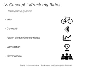IV. Concept : «Track my Ride» 
Présentation générale 
Thèse professionnelle : Tracking et motivation dans le sport 
- Vélo 
- Connecté 
- Apport de données techniques 
- Gamification 
- Communauté 
 