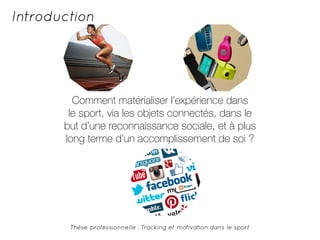 Introduction 
Comment matérialiser l’expérience dans 
le sport, via les objets connectés, dans le 
but d’une reconnaissance sociale, et à plus 
long terme d’un accomplissement de soi ? 
Thèse professionnelle : Tracking et motivation dans le sport 
 