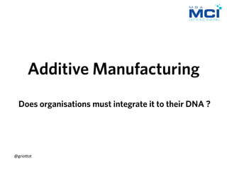 Additive Manufacturing
Does organisations must integrate it to their DNA ?
@grio&ot	
  
 