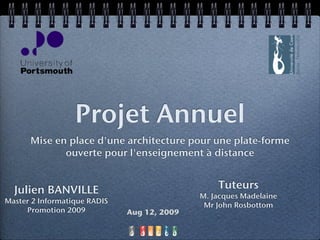 Projet Annuel
      Mise en place d'une architecture pour une plate-forme
             ouverte pour l'enseignement à distance


  Julien BANVILLE                                Tuteurs
                                             M. Jacques Madelaine
Master 2 Informatique RADIS
                                              Mr John Rosbottom
     Promotion 2009           Aug 12, 2009

                                     1
 