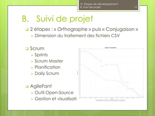 IV. Etapes de développement
                             B. Suivi de projet            15




B. Suivi de projet
   2 étapes : « Orthographe » puis « Conjugaison »
       Dimension du traitement des fichiers CSV

   Scrum
     Sprints
     Scrum Master
     Planification
     Daily Scrum


   AgileFant
     Outil Open-Source
     Gestion et visualisation des Sprints : burndown
 