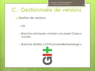 IV. Etapes de développement
                              C. Gestionnaire de versions   16



C. Gestionnaire de versions
    Gestion de versions

        Git

        Branche principale « master » du projet Capico
         condor

        Branche dédiée « CSVConverterBeforeMerge »
 
