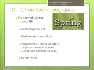 IV. Etapes de développement
                               D. Choix technologiques       17



D. Choix technologiques
    Framework Spring
      Java/JEE


      Alternative   aux EJB

      Gestion   des transactions

      Intégration   « Capico Condor »
         Injection de dépendances
         Accès aux données via JDBC


      Pattern   MVC
 