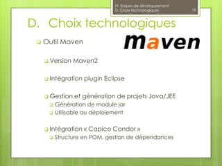 IV. Etapes de développement
                               D. Choix technologiques       19



D. Choix technologiques
    Outil Maven

      Version   Maven2

      Intégration   plugin Eclipse

      Gestion   et génération de projets Java/JEE
         Génération de module jar
         Utilisable au déploiement


      Intégration   « Capico Condor »
         Structure en POM, gestion de dépendances
 