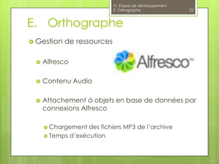 IV. Etapes de développement
                            E. Orthographe                22



E. Orthographe
 Gestion   de ressources

    Alfresco

    Contenu Audio

    Attachement à objets en base de données par
     connexions Alfresco

      Chargement  des fichiers MP3 de l’archive
      Temps d’exécution
 