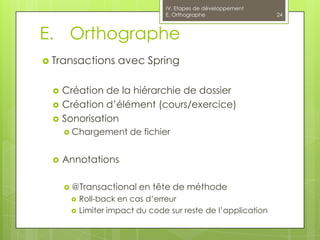 IV. Etapes de développement
                                E. Orthographe                24



E. Orthographe
 Transactions      avec Spring

    Création de la hiérarchie de dossier
    Création d’élément (cours/exercice)
    Sonorisation
      Chargement      de fichier


    Annotations

      @Transactional    en tête de méthode
         Roll-back en cas d’erreur
         Limiter impact du code sur reste de l’application
 
