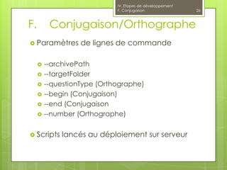 IV. Etapes de développement
                             F. Conjugaison                26



F.        Conjugaison/Orthographe
 Paramètres       de lignes de commande

        --archivePath
        --targetFolder
        --questionType (Orthographe)
        --begin (Conjugaison)
        --end (Conjugaison
        --number (Orthographe)


 Scripts    lancés au déploiement sur serveur
 