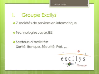 I. Groupe Excilys   3




I.      Groupe Excilys
7    sociétés de services en informatique

 Technologies    Java/JEE

 Secteurs    d’activités:
     Santé, Banque, Sécurité, Fret, …
 