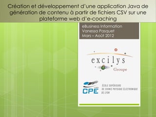 Création et développement d’une application Java de
génération de contenu à partir de fichiers CSV sur une
            plateforme web d’e-coaching
                            eBusiness Information
                            Vanessa Pasquet
                            Mars – Août 2012
 