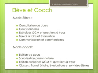 II. eBusiness Information, Capico   6



Elève et Coach
Mode élève :

    Consultation de cours
    Cours sonorisés
    Exercices QCM et questions à trous
    Travail à faire et évaluation
    Communication et commentaires

Mode coach:

    Edition de cours
    Sonorisation personnalisée
    Edition exercices QCM et questions à trous
    Classes : Travail à faire, évaluations et suivi des élèves
 