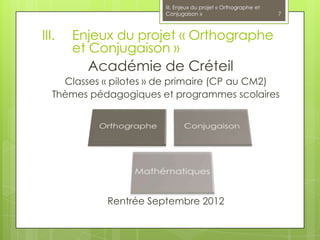 III. Enjeux du projet « Orthographe et
                         Conjugaison »                            7



III.   Enjeux du projet « Orthographe
       et Conjugaison »
          Académie de Créteil
     Classes « pilotes » de primaire (CP au CM2)
   Thèmes pédagogiques et programmes scolaires




             Rentrée Septembre 2012
 