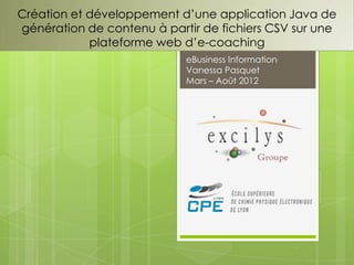 Création et développement d’une application Java de
génération de contenu à partir de fichiers CSV sur une
            plateforme web d’e-coaching
                            eBusiness Information
                            Vanessa Pasquet
                            Mars – Août 2012
 