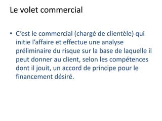 Le volet commercial
• C’est le commercial (chargé de clientèle) qui
initie l’affaire et effectue une analyse
préliminaire du risque sur la base de laquelle il
peut donner au client, selon les compétences
dont il jouit, un accord de principe pour le
financement désiré.
 