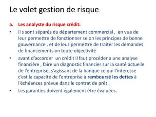 Le volet gestion de risque
a. Les analyste du risque crédit:
• Il s sont séparés du département commercial , en vue de
leur permettre de fonctionner selon les principes de bonne
gouvernance , et de leur permettre de traiter les demandes
de financements on toute objectivité
• avant d’accorder un crédit il faut procéder a une analyse
financière , faire un diagnostic financier sur la santé actuelle
de l’entreprise, s’agissant de la banque ce qui l’intéresse
c’est la capacité de l’entreprise à remboursé les dettes à
l’échéances prévue dans le contrat de prêt .
• Les garanties doivent également être évaluées.
 