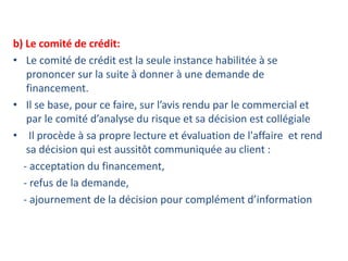 b) Le comité de crédit:
• Le comité de crédit est la seule instance habilitée à se
prononcer sur la suite à donner à une demande de
financement.
• Il se base, pour ce faire, sur l’avis rendu par le commercial et
par le comité d’analyse du risque et sa décision est collégiale
• Il procède à sa propre lecture et évaluation de l'affaire et rend
sa décision qui est aussitôt communiquée au client :
- acceptation du financement,
- refus de la demande,
- ajournement de la décision pour complément d’information
 