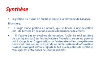 Synthèse
• La gestion du risque de crédit se limite à la méthode de l’analyse
financière.
• Il s’agit d’une gestion en amont, qui se borne à une sélection
lors de l’entrée en relation avec les demandeurs de crédits.
• Il n’existe pas un système de notation, fiable. Le seul système
de scoring est basé sur les indicateurs financiers, ce qui ne permet
point d’apprécier l’organisation de l’entreprise ni les compétences
qui y sont mises en œuvres, et de ce fait le système d’information
devient incomplet si l’on y rajoute le fait que les états de synthèse
remis par les entreprises ne sont pas fiables.
 
