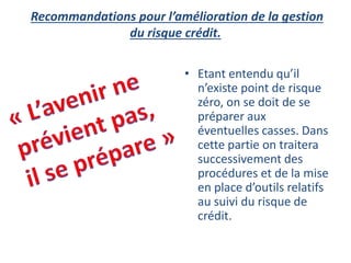 Recommandations pour l’amélioration de la gestion
du risque crédit.
• Etant entendu qu’il
n’existe point de risque
zéro, on se doit de se
préparer aux
éventuelles casses. Dans
cette partie on traitera
successivement des
procédures et de la mise
en place d’outils relatifs
au suivi du risque de
crédit.
 