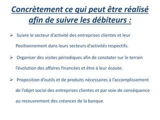 Concrètement ce qui peut être réalisé
afin de suivre les débiteurs :
 Suivre le secteur d’activité des entreprises clientes et leur
Positionnement dans leurs secteurs d’activités respectifs.
 Organiser des visites périodiques afin de constater sur le terrain
l’évolution des affaires financées et être à leur écoute.
 Proposition d’outils et de produits nécessaires à l’accomplissement
de l’objet social des entreprises clientes et par voie de conséquence
au recouvrement des créances de la banque.
 