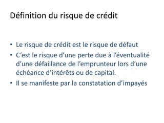 Définition du risque de crédit
• Le risque de crédit est le risque de défaut
• C’est le risque d’une perte due à l’éventualité
d’une défaillance de l’emprunteur lors d’une
échéance d’intérêts ou de capital.
• Il se manifeste par la constatation d’impayés
 