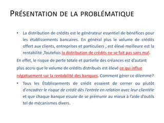 PRÉSENTATION DE LA PROBLÉMATIQUE
• La distribution de crédits est le générateur essentiel de bénéfices pour
les établissements bancaires. En général plus le volume de crédits
offert aux clients, entreprises et particuliers , est élevé meilleure est la
rentabilité ,Toutefois la distribution de crédits ne se fait pas sans mal.
En effet, le risque de perte totale et partielle des créances est d’autant
plus accru que le volume de crédits distribués est élevé ce qui influe
négativement sur la rentabilité des banques. Comment gérer ce dilemme?
• Tous les Établissements de crédit essaient de cerner ou plutôt
d’encadrer le risque de crédit dès l’entrée en relation avec leur clientèle
et que chaque banque essaie de se prémunir au mieux à l’aide d’outils
tel de mécanismes divers.
 