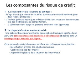 Les composantes du risque de crédit
 Le risque inhérent à la qualité du débiteur :
Il s’agit d’un risque majeur et ses effets s’accroissent considérablement pour
deux raisons principales :
- la montée générale des risques individuels liée à des mutations économiques
et à des modifications du comportement.
- la concurrence qui oblige les prêteurs à modifier leurs approches
 Le risque inhérent au manque de suivi :
Une action efficace pour une bonne appréciation des risques signifie, d’une
part, une bonne connaissance des clients à titre individuel et d’autre part, un
suivi régulier par marchés, par régions…
Cette démarche doit globalement satisfaire aux préoccupations suivantes :
- Identification précoce des situations du risque
- Gestion anticipée de l’impayé.
- Appréciation globale de la situation de l’emprunteur
 