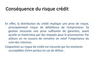 Conséquence du risque crédit
En effet, la distribution du crédit implique une prise de risque,
principalement risque de défaillance de l’emprunteur. Sa
gestion nécessite une prise suffisante de garanties, avant
qu’elle se matérialise par des impayés pour le provisionner. Par
ailleurs on ne cessera de remettre en relief l’importance du
suivi des créances.
L’exposition au risque de crédit est mesurée par les montants
susceptibles d’etre perdus en cas de défaut .
 