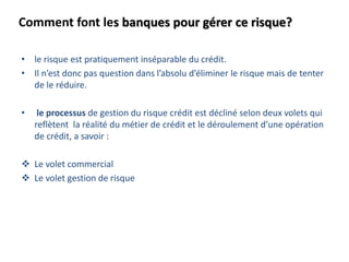Comment font les banques pour gérer ce risque?
• le risque est pratiquement inséparable du crédit.
• Il n’est donc pas question dans l’absolu d’éliminer le risque mais de tenter
de le réduire.
• le processus de gestion du risque crédit est décliné selon deux volets qui
reflètent la réalité du métier de crédit et le déroulement d’une opération
de crédit, a savoir :
 Le volet commercial
 Le volet gestion de risque
 