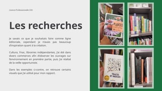 Les recherches
Licence Professionnelle CED
Je savais ce que je souhaitais faire comme ligne
éditoriale, cependant je n’avais pas beaucoup
d’inspiration quant à la création.
Cultura, Fnac, librairies indépendantes, j’ai été dans
divers commerces afin d’observer les ouvrages sur
l’environnement en première partie, puis j’ai réalisé
de la veille opportuniste.
Dans les exemples ci-contre, on retrouve certains
visuels que j’ai utilisé pour mon rapport.
 