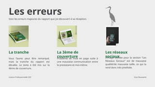 Les erreurs
Vous l’aurez peut être remarqué,
mais la tranche du rapport est
décalée. Le texte à été mis sur la
4ème de couverture.
Voici les erreurs majeures du rapport que j’ai découvert à sa réception.
La tranche
Problème de mise en page suite à
une mauvaise communication entre
le prestataire et moi-même.
La 3ème de
couverture L’image utilisée pour la section “Les
Réseaux Sociaux” est de mauvaise
qualité/de mauvaise taille, ce qui la
rend donc très pixelisée.
Les réseaux
sociaux
Licence Professionnelle CED Enzo Roussarie
 