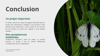 Conclusion
En taille, comme en statut, le rapport d’activité était un
projet très intéressant à réaliser. Il m’a poussé à faire
beaucoup de recherches, à être créatif, et m’a permis
de me mettre en avant par rapport à mes projets
réalisés.
Un projet important
Graphisme, rédaction, mise en page, et contact
humain, ce projet à mis en œuvre différentes
compétences pour sa réalisation.
Des compétences
mobilisées
Licence Professionnelle CED
Enzo Roussarie
 