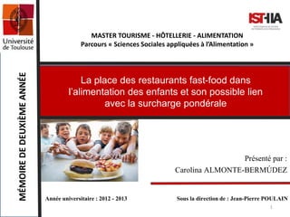 MASTER TOURISME - HÔTELLERIE - ALIMENTATION
Parcours « Sciences Sociales appliquées à l’Alimentation »
MÉMOIREDEDEUXIÈMEANNÉE
La place des restaurants fast-food dans
l’alimentation des enfants et son possible lien
avec la surcharge pondérale
Année universitaire : 2012 - 2013 Sous la direction de : Jean-Pierre POULAIN
Présenté par :
Carolina ALMONTE-BERMÚDEZ
1
 