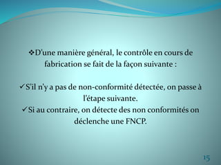 D’une manière général, le contrôle en cours de 
fabrication se fait de la façon suivante : 
S’il n’y a pas de non-conformité détectée, on passe à 
l’étape suivante. 
Si au contraire, on détecte des non conformités on 
déclenche une FNCP. 
15 
 
