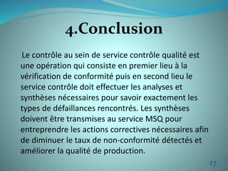 4.Conclusion 
Le contrôle au sein de service contrôle qualité est 
une opération qui consiste en premier lieu à la 
vérification de conformité puis en second lieu le 
service contrôle doit effectuer les analyses et 
synthèses nécessaires pour savoir exactement les 
types de défaillances rencontrés. Les synthèses 
doivent être transmises au service MSQ pour 
entreprendre les actions correctives nécessaires afin 
de diminuer le taux de non-conformité détectés et 
améliorer la qualité de production. 
17 
 