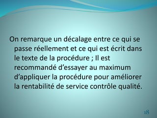 On remarque un décalage entre ce qui se 
passe réellement et ce qui est écrit dans 
le texte de la procédure ; Il est 
recommandé d’essayer au maximum 
d’appliquer la procédure pour améliorer 
la rentabilité de service contrôle qualité. 
18 
 