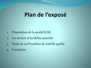 Plan de l’exposé 
1. Présentation de la société ICAR . 
2. Les services et les tâches associées 
3. Etude de cas Procédure de contrôle qualité 
4. Conclusion 
2 
 