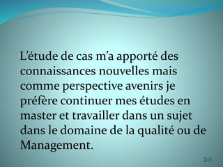 L’étude de cas m’a apporté des 
connaissances nouvelles mais 
comme perspective avenirs je 
préfère continuer mes études en 
master et travailler dans un sujet 
dans le domaine de la qualité ou de 
Management. 
20 
 