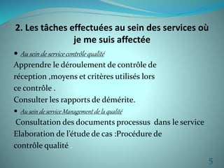 2. Les tâches effectuées au sein des services où 
je me suis affectée 
 Au sein de service contrôle qualité 
Apprendre le déroulement de contrôle de 
réception ,moyens et critères utilisés lors 
ce contrôle . 
Consulter les rapports de démérite. 
 Au sein de service Management de la qualité 
Consultation des documents processus dans le service 
Elaboration de l’étude de cas :Procédure de 
contrôle qualité . 
5 
 