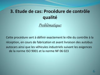 3. Etude de cas: Procédure de contrôle 
qualité 
Problématique: 
Cette procédure sert à définir exactement le rôle du contrôle à la 
réception, en cours de fabrication et avant livraison des autobus 
autocars ainsi que les véhicules industriels suivant les exigences 
de la norme ISO 9001 et la norme NF 06 023 
6 
 