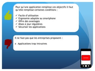 Pour qu’une application remplisse ces objectifs il faut
qu’elle remplisse certaines conditions :
 Facile d’utilisation
 Ergonomie adaptée au smartphone
 Offre des avantages
 Mises à jour régulières
 Sécuriser les applications
conclusion
Il ne faut pas que les entreprises proposent :
x Applications trop intrusives
 
