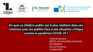 En quoi un théâtre public est-il plus résilient dans ses
relations avec les publics face à une situation critique
comme la pandémie COVID-19 ?
JImena Guevara
IMPGT, Aix-Marseille Université
M2 MDOMC
Aix-en-Provence
5 juillet 2021
 