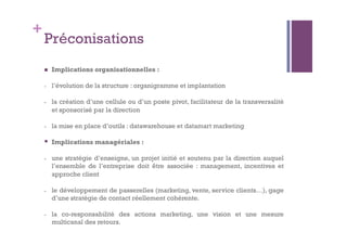 + 
Préconisations 
 Implications organisationnelles : 
- l’évolution de la structure : organigramme et implantation 
- la création d’une cellule ou d’un poste pivot, facilitateur de la transversalité 
et sponsorisé par la direction 
- la mise en place d’outils : datawarehouse et datamart marketing 
 Implications managériales : 
- une stratégie d’enseigne, un projet initié et soutenu par la direction auquel 
l’ensemble de l’entreprise doit être associée : management, incentives et 
approche client 
- le développement de passerelles (marketing, vente, service clients…), gage 
d’une stratégie de contact réellement cohérente. 
- la co-responsabilité des actions marketing, une vision et une mesure 
multicanal des retours. 
 