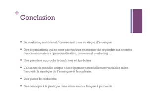 + 
Conclusion 
 Le marketing multicanal / cross-canal : une stratégie d’enseigne 
 Des organisations qui ne sont pas toujours en mesure de répondre aux attentes 
des consommateurs : personnalisation, consensual marketing … 
 Une première approche à confirmer et à préciser 
 L’absence de modèle unique : des réponses potentiellement variables selon 
l’activité, la stratégie de l’enseigne et le contexte. 
 Des pistes de recherche 
 Des concepts à la pratique : une route encore longue à parcourir 
